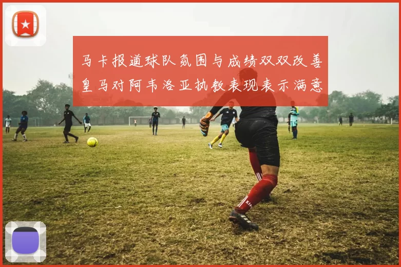 马卡报道球队氛围与成绩双双改善皇马对阿韦洛亚执教表现表示满意